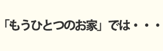 「もうひとつのお家」では・・・